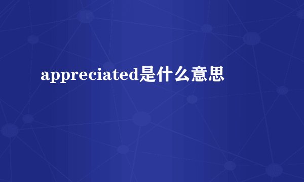 appreciated是什么意思