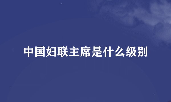 中国妇联主席是什么级别