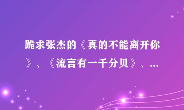跪求张杰的《真的不能离开你》、《流言有一千分贝》、《留言》、《北斗星的爱》歌词