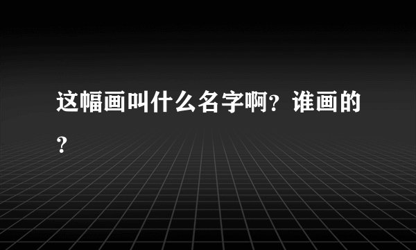 这幅画叫什么名字啊？谁画的？