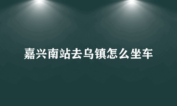嘉兴南站去乌镇怎么坐车