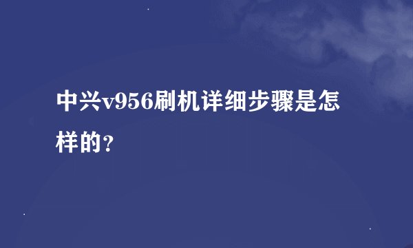 中兴v956刷机详细步骤是怎样的？