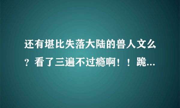 还有堪比失落大陆的兽人文么？看了三遍不过瘾啊！！跪求哪位大大推荐，或者作者多写写吧市场强大啊！！！