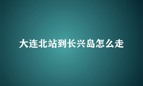 大连北站到长兴岛怎么走