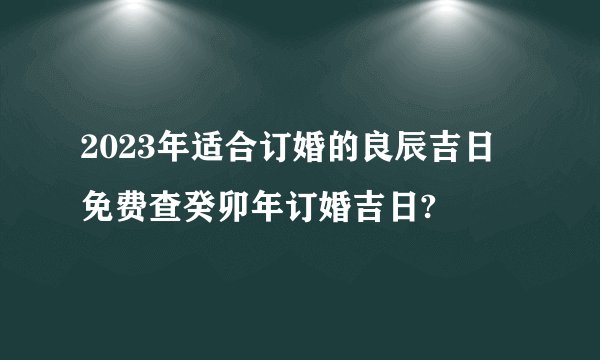 2023年适合订婚的良辰吉日 免费查癸卯年订婚吉日?