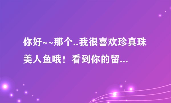 你好~~那个..我很喜欢珍真珠美人鱼哦！看到你的留言，你说你有第三部，请问能发给我吗？拜托了！谢谢你！