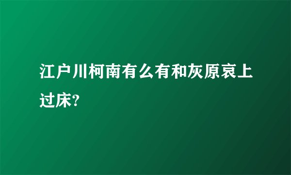 江户川柯南有么有和灰原哀上过床?