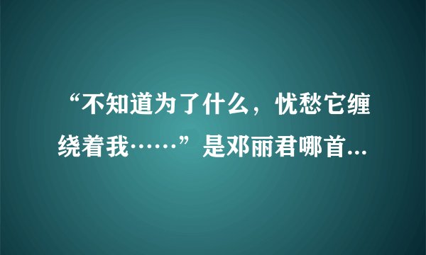 “不知道为了什么，忧愁它缠绕着我……”是邓丽君哪首歌的歌词？？？有知道的帮忙一下……谢谢……