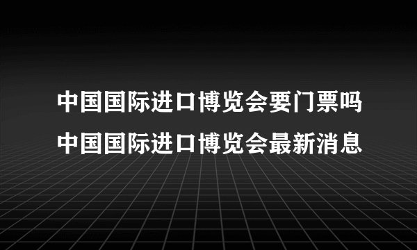 中国国际进口博览会要门票吗中国国际进口博览会最新消息