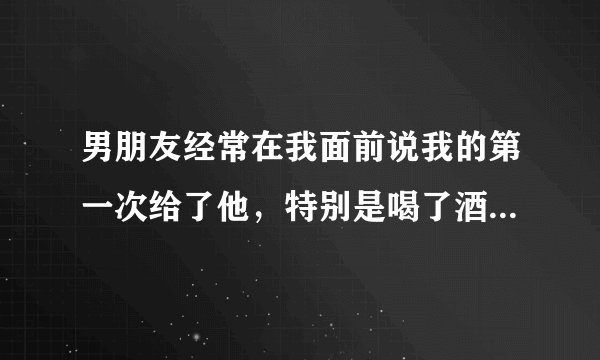男朋友经常在我面前说我的第一次给了他，特别是喝了酒后，说会负责什么的，是不是这事对他有压力和负担？