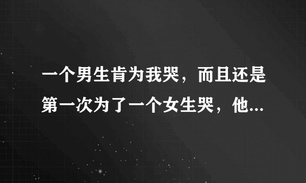 一个男生肯为我哭，而且还是第一次为了一个女生哭，他还一天到晚发短信来，他真的爱我吗？