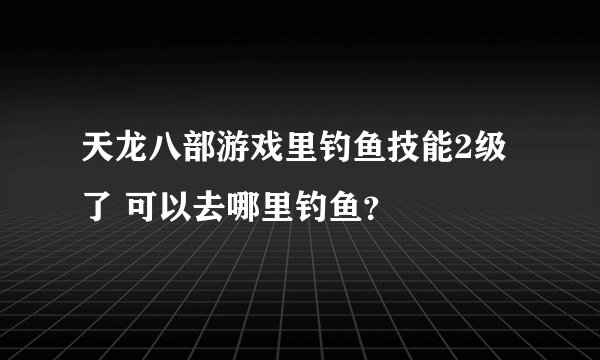 天龙八部游戏里钓鱼技能2级了 可以去哪里钓鱼？
