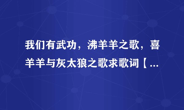 我们有武功，沸羊羊之歌，喜羊羊与灰太狼之歌求歌词【我给高分】