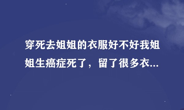 穿死去姐姐的衣服好不好我姐姐生癌症死了，留了很多衣服给我穿，这样好不好