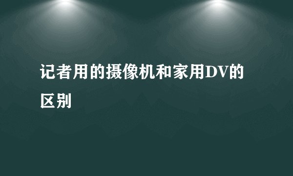 记者用的摄像机和家用DV的区别