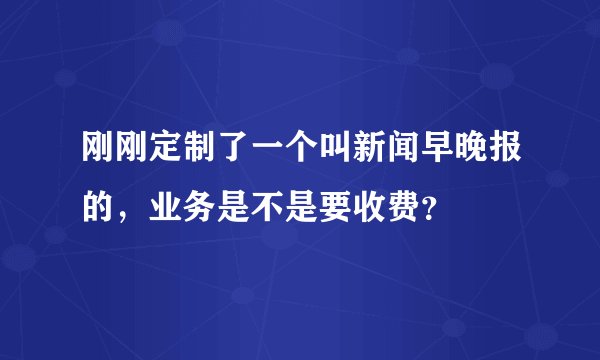 刚刚定制了一个叫新闻早晚报的，业务是不是要收费？