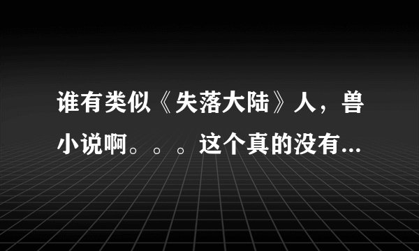 谁有类似《失落大陆》人，兽小说啊。。。这个真的没有办法超越了？T_T实在没有的话，题材一样的也行啊