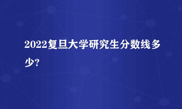 2022复旦大学研究生分数线多少?