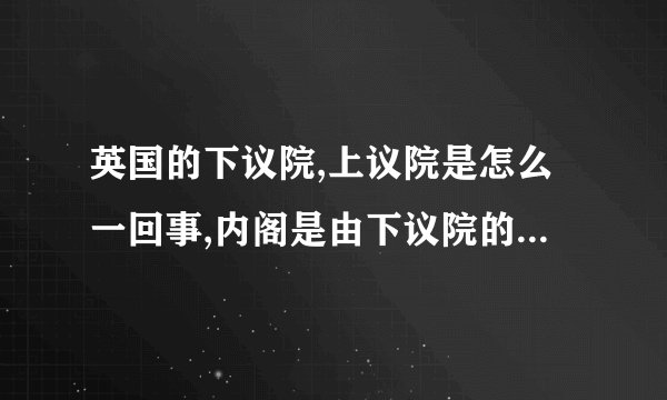 英国的下议院,上议院是怎么一回事,内阁是由下议院的人组成的吗?我什么都不懂.