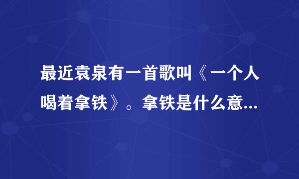 最近袁泉有一首歌叫《一个人喝着拿铁》。拿铁是什么意思啊？是一种饮料吗？
