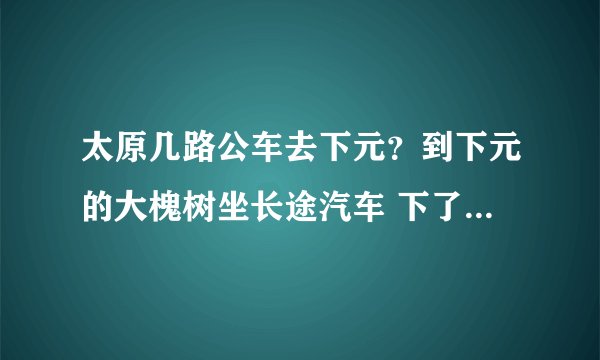 太原几路公车去下元？到下元的大槐树坐长途汽车 下了公交怎么走？