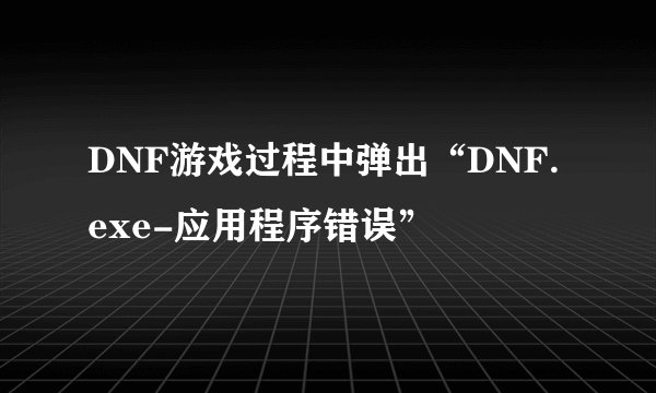 DNF游戏过程中弹出“DNF.exe-应用程序错误”