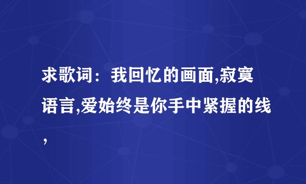 求歌词：我回忆的画面,寂寞语言,爱始终是你手中紧握的线，