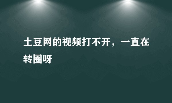 土豆网的视频打不开，一直在转圈呀