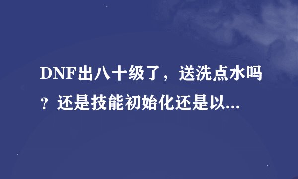 DNF出八十级了，送洗点水吗？还是技能初始化还是以前那样送三天遗忘河契约