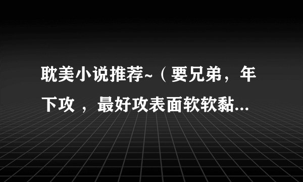 耽美小说推荐~（要兄弟，年下攻 ，最好攻表面软软黏黏的，内心腹黑。前两条必须，后一条随便）
