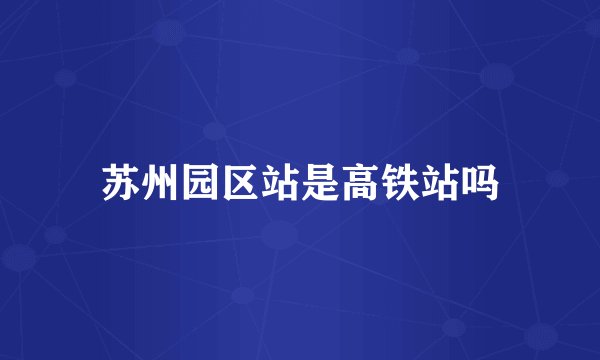 苏州园区站是高铁站吗