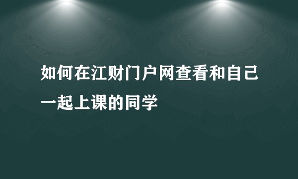 如何在江财门户网查看和自己一起上课的同学