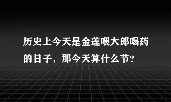 历史上今天是金莲喂大郎喝药的日子，那今天算什么节？