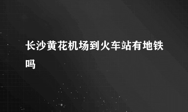 长沙黄花机场到火车站有地铁吗
