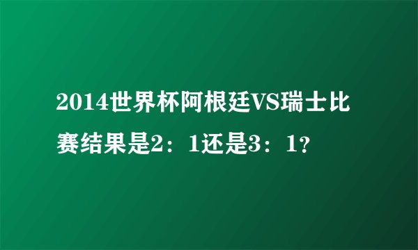2014世界杯阿根廷VS瑞士比赛结果是2：1还是3：1？