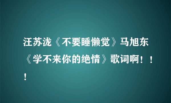 汪苏泷《不要睡懒觉》马旭东《学不来你的绝情》歌词啊！！！