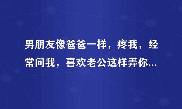 男朋友像爸爸一样，疼我，经常问我，喜欢老公这样弄你吗？有啥事给老公说呀，怎么不开心，说嘛。为什么我