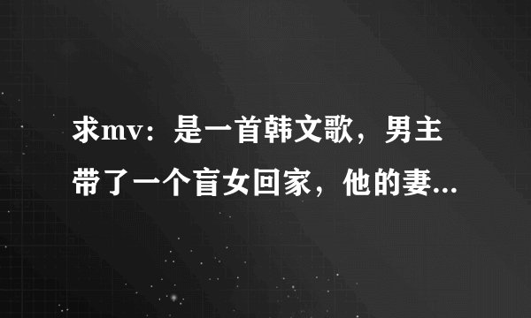 求mv：是一首韩文歌，男主带了一个盲女回家，他的妻子因为不能忍受，将盲女按在了浴缸里企图淹死她。