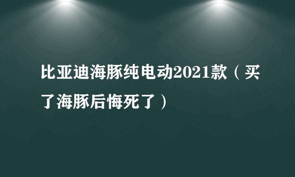比亚迪海豚纯电动2021款（买了海豚后悔死了）