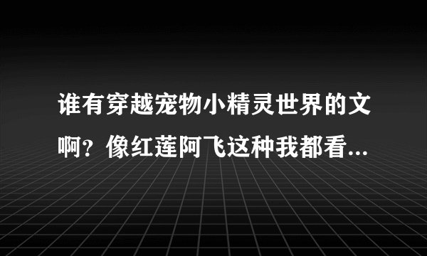 谁有穿越宠物小精灵世界的文啊？像红莲阿飞这种我都看过了，10个之内10分，之外20分，(ps:可能会另外加的