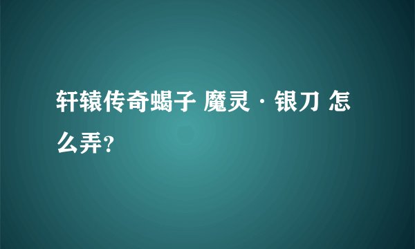 轩辕传奇蝎子 魔灵·银刀 怎么弄？