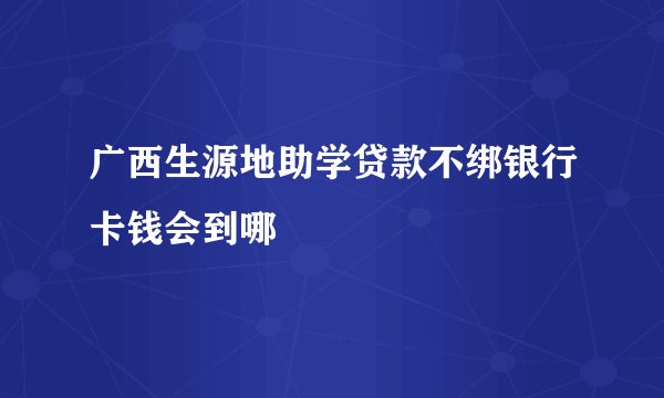 广西生源地助学贷款不绑银行卡钱会到哪