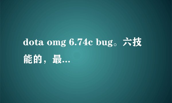 dota omg 6.74c bug。六技能的，最好多一点，卡暴击就不要了。imba的技能配合也可以。多的话就给最佳