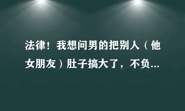 法律！我想问男的把别人（他女朋友）肚子搞大了，不负责，可以追究其法律责任吗？