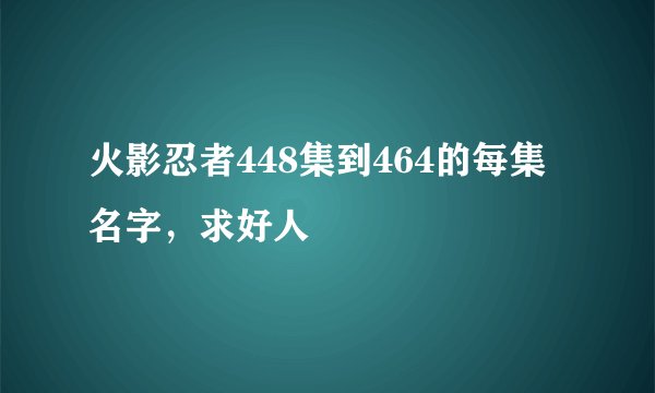 火影忍者448集到464的每集名字,求好人