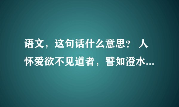 语文，这句话什么意思？ 人怀爱欲不见道者，譬如澄水，致手搅之众人共临，无有睹其影者。人以爱欲交错，