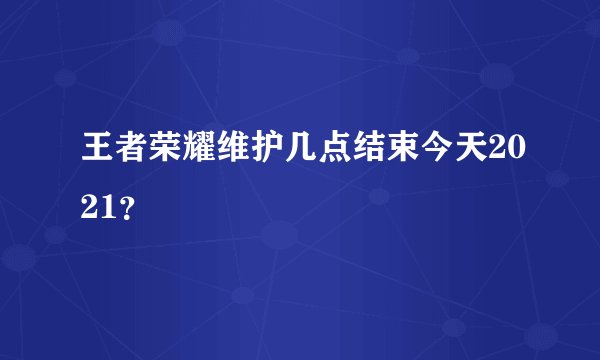 王者荣耀维护几点结束今天2021？