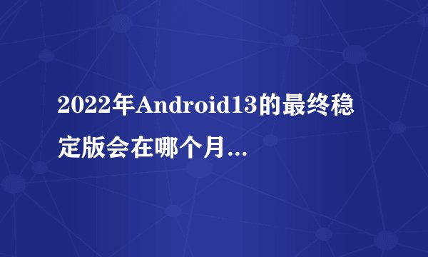 2022年Android13的最终稳定版会在哪个月份发布？