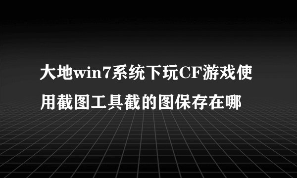 大地win7系统下玩CF游戏使用截图工具截的图保存在哪
