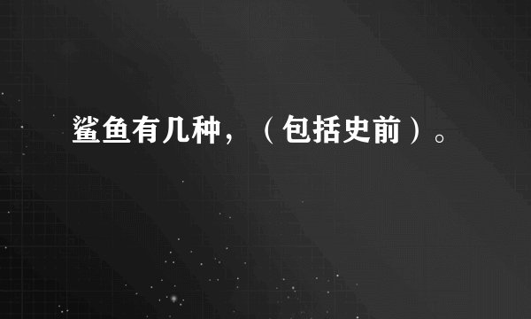 鲨鱼有几种，（包括史前）。